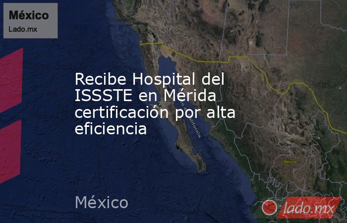 Recibe Hospital del ISSSTE en Mérida certificación por alta eficiencia. Noticias en tiempo real
