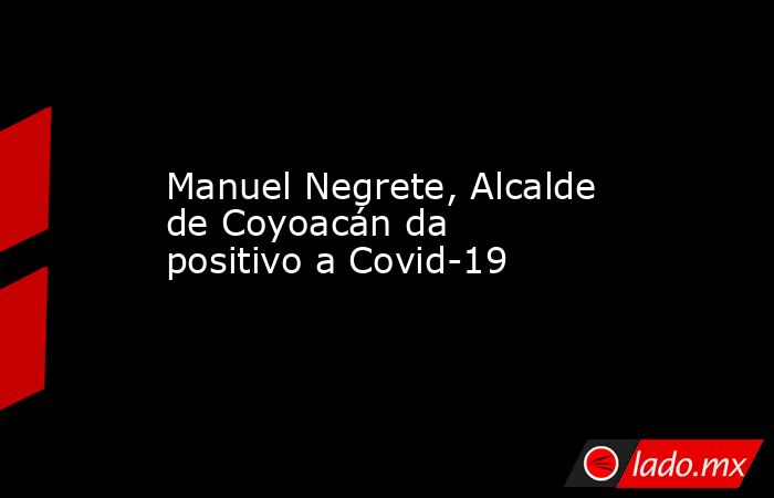 Manuel Negrete, Alcalde de Coyoacán da positivo a Covid-19. Noticias en tiempo real
