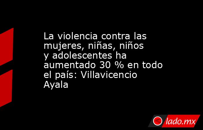 La violencia contra las mujeres, niñas, niños y adolescentes ha aumentado 30 % en todo el país: Villavicencio Ayala. Noticias en tiempo real