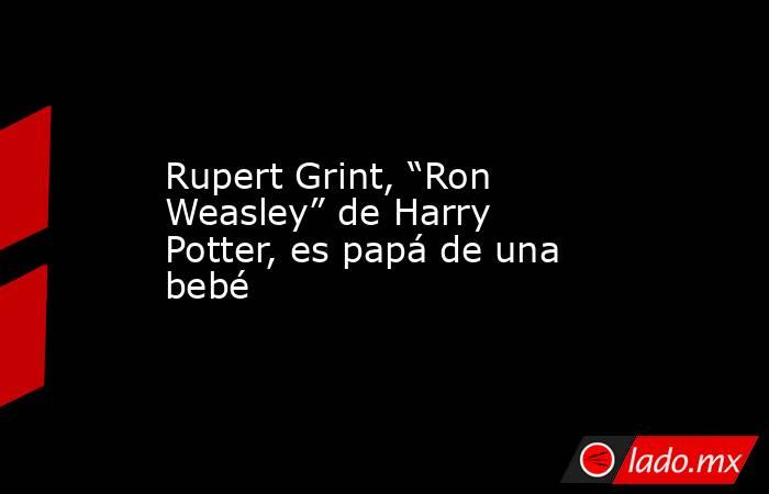 Rupert Grint, “Ron Weasley” de Harry Potter, es papá de una bebé. Noticias en tiempo real
