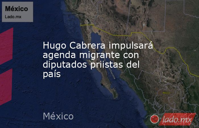 Hugo Cabrera impulsará agenda migrante con diputados priistas del país. Noticias en tiempo real