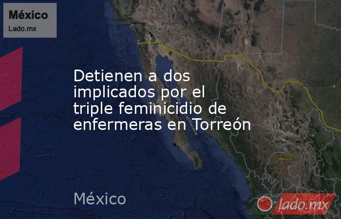 Detienen a dos implicados por el triple feminicidio de enfermeras en Torreón. Noticias en tiempo real