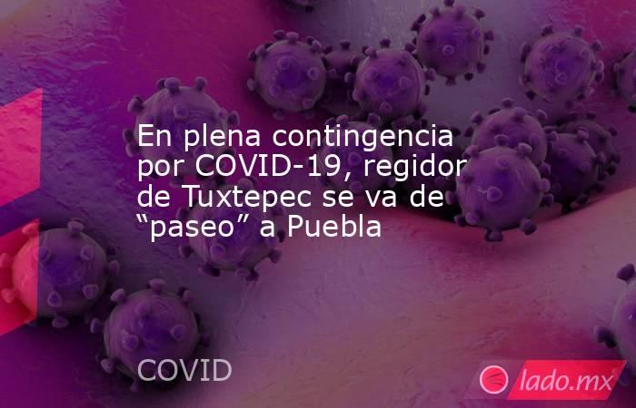 En plena contingencia por COVID-19, regidor de Tuxtepec se va de “paseo” a Puebla. Noticias en tiempo real