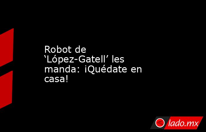 Robot de ‘López-Gatell’ les manda: ¡Quédate en casa!. Noticias en tiempo real