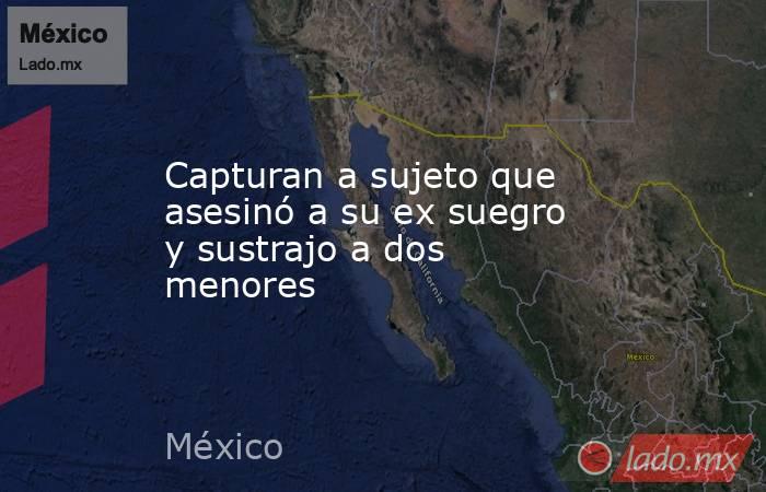 Capturan a sujeto que asesinó a su ex suegro y sustrajo a dos menores. Noticias en tiempo real