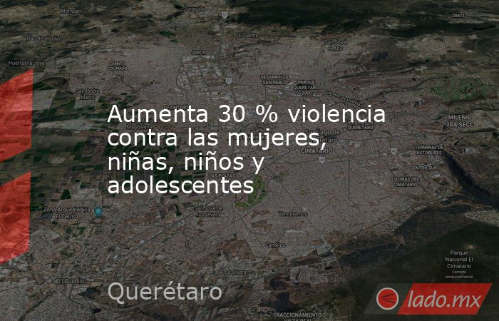 Aumenta 30 % violencia contra las mujeres, niñas, niños y adolescentes. Noticias en tiempo real