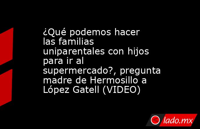 ¿Qué podemos hacer las familias uniparentales con hijos para ir al supermercado?, pregunta madre de Hermosillo a López Gatell (VIDEO). Noticias en tiempo real
