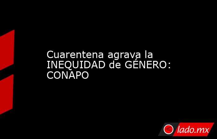 Cuarentena agrava la INEQUIDAD de GÉNERO: CONAPO. Noticias en tiempo real