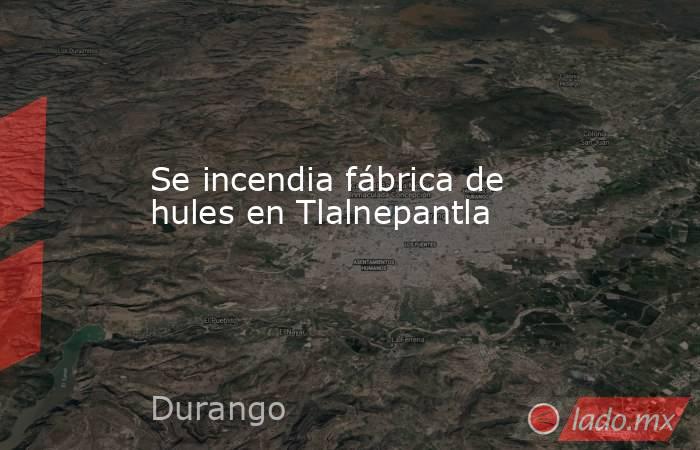 Se incendia fábrica de hules en Tlalnepantla. Noticias en tiempo real