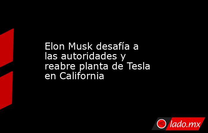 Elon Musk desafía a las autoridades y reabre planta de Tesla en California. Noticias en tiempo real