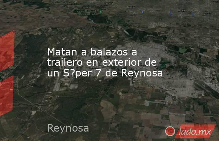 Matan a balazos a trailero en exterior de un S?per 7 de Reynosa. Noticias en tiempo real
