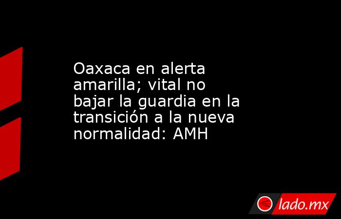 Oaxaca en alerta amarilla; vital no bajar la guardia en la transición a la nueva normalidad: AMH. Noticias en tiempo real