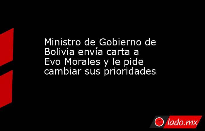 Ministro de Gobierno de Bolivia envía carta a Evo Morales y le pide cambiar sus prioridades. Noticias en tiempo real