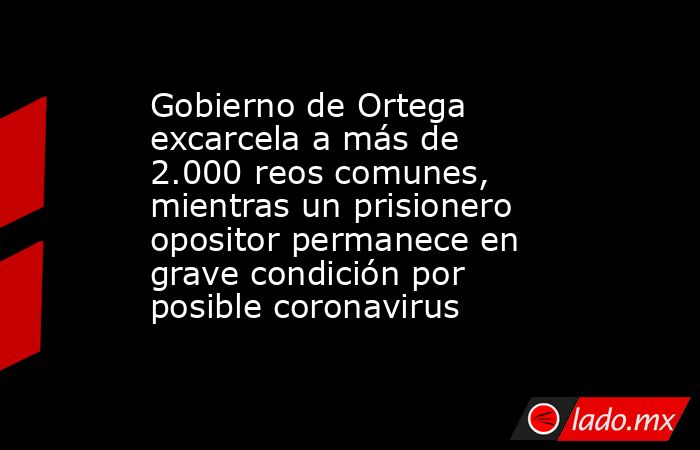 Gobierno de Ortega excarcela a más de 2.000 reos comunes, mientras un prisionero opositor permanece en grave condición por posible coronavirus. Noticias en tiempo real