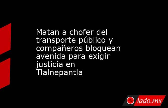 Matan a chofer del transporte público y compañeros bloquean avenida para exigir justicia en Tlalnepantla. Noticias en tiempo real