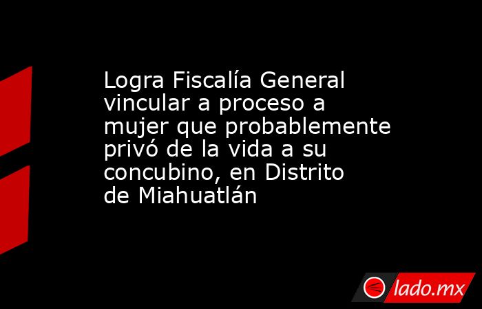 Logra Fiscalía General vincular a proceso a mujer que probablemente privó de la vida a su concubino, en Distrito de Miahuatlán. Noticias en tiempo real