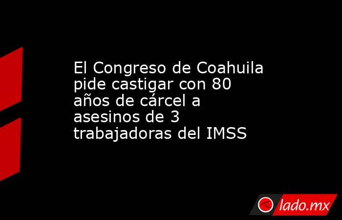 El Congreso de Coahuila pide castigar con 80 años de cárcel a asesinos de 3 trabajadoras del IMSS. Noticias en tiempo real