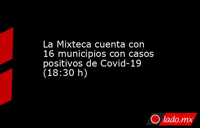 La Mixteca cuenta con 16 municipios con casos positivos de Covid-19 (18:30 h). Noticias en tiempo real