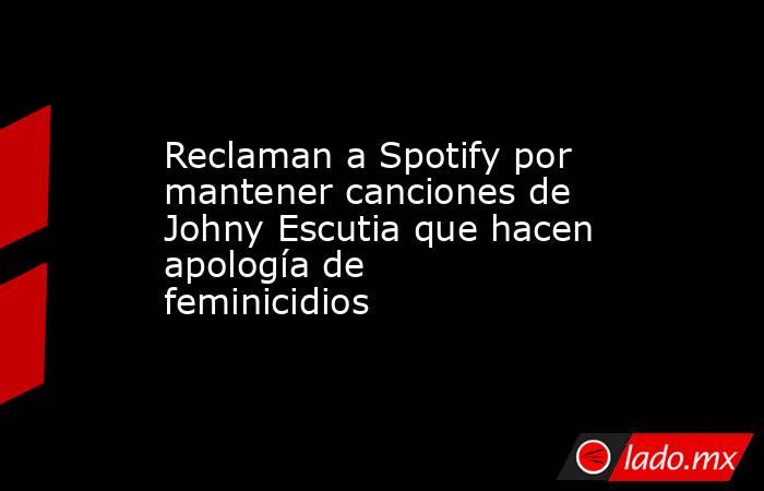 Reclaman a Spotify por mantener canciones de Johny Escutia que hacen apología de feminicidios. Noticias en tiempo real