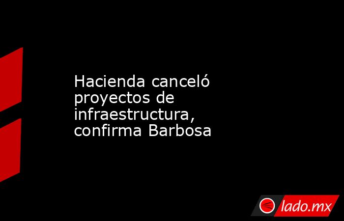 Hacienda canceló proyectos de infraestructura, confirma Barbosa. Noticias en tiempo real