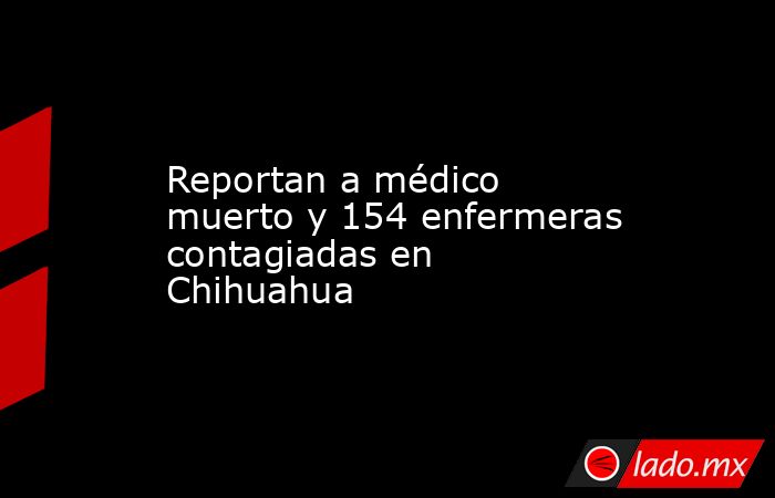 Reportan a médico muerto y 154 enfermeras contagiadas en Chihuahua. Noticias en tiempo real