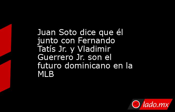 Juan Soto dice que él junto con Fernando Tatís Jr. y Vladimir Guerrero Jr. son el futuro dominicano en la MLB. Noticias en tiempo real
