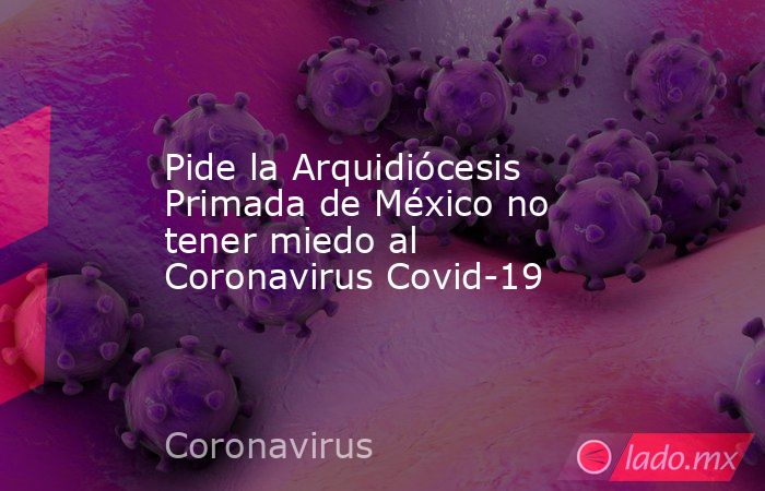 Pide la Arquidiócesis Primada de México no tener miedo al Coronavirus Covid-19. Noticias en tiempo real