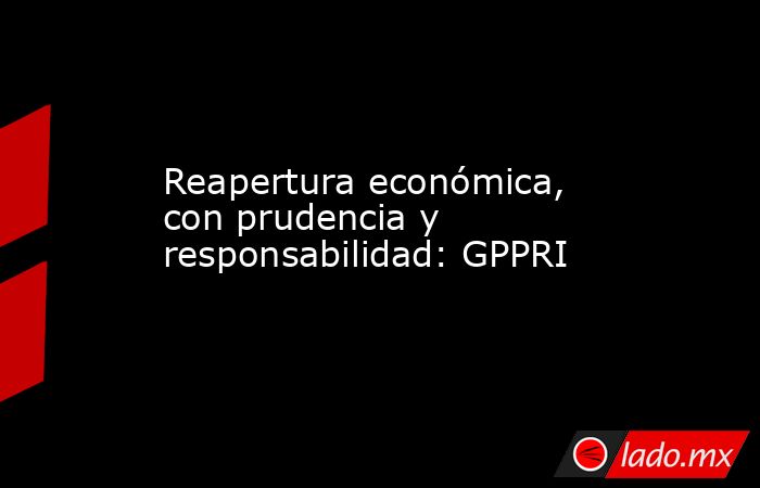 Reapertura económica, con prudencia y responsabilidad: GPPRI. Noticias en tiempo real