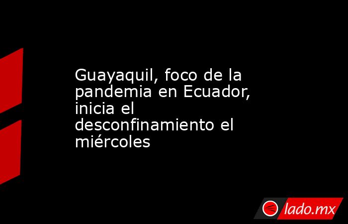 Guayaquil, foco de la pandemia en Ecuador, inicia el desconfinamiento el miércoles. Noticias en tiempo real
