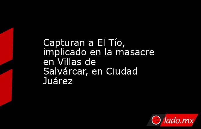 Capturan a El Tío, implicado en la masacre en Villas de Salvárcar, en Ciudad Juárez. Noticias en tiempo real