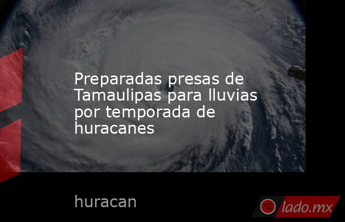 Preparadas presas de Tamaulipas para lluvias por temporada de huracanes. Noticias en tiempo real