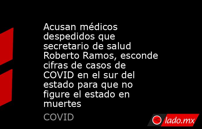 Acusan médicos despedidos que secretario de salud Roberto Ramos, esconde cifras de casos de COVID en el sur del estado para que no figure el estado en muertes. Noticias en tiempo real