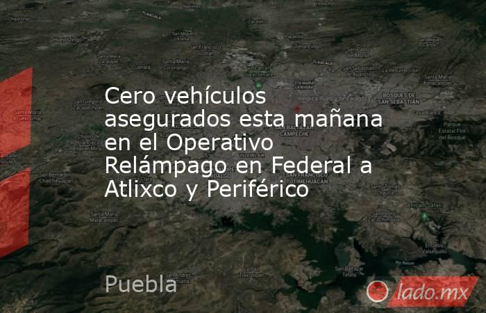 Cero vehículos asegurados esta mañana en el Operativo Relámpago en Federal a Atlixco y Periférico. Noticias en tiempo real