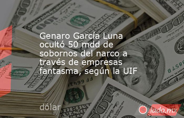 Genaro García Luna ocultó 50 mdd de sobornos del narco a través de empresas fantasma, según la UIF. Noticias en tiempo real