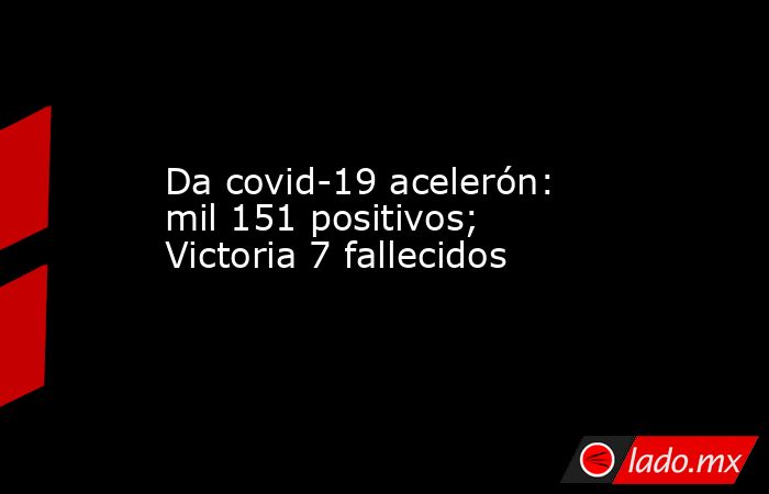 Da covid-19 acelerón: mil 151 positivos; Victoria 7 fallecidos. Noticias en tiempo real
