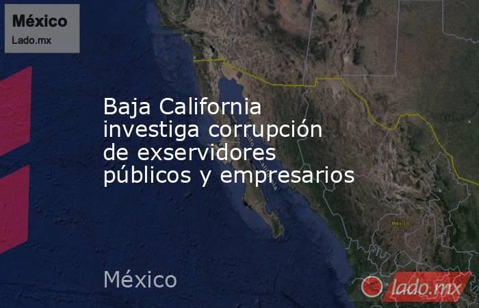 Baja California investiga corrupción de exservidores públicos y empresarios. Noticias en tiempo real