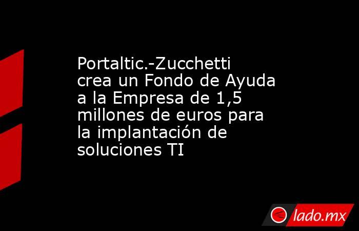 Portaltic.-Zucchetti crea un Fondo de Ayuda a la Empresa de 1,5 millones de euros para la implantación de soluciones TI. Noticias en tiempo real