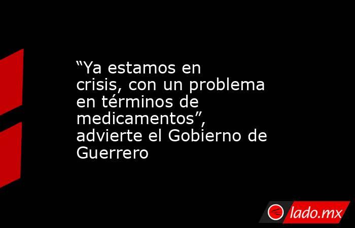 “Ya estamos en crisis, con un problema en términos de medicamentos”, advierte el Gobierno de Guerrero. Noticias en tiempo real