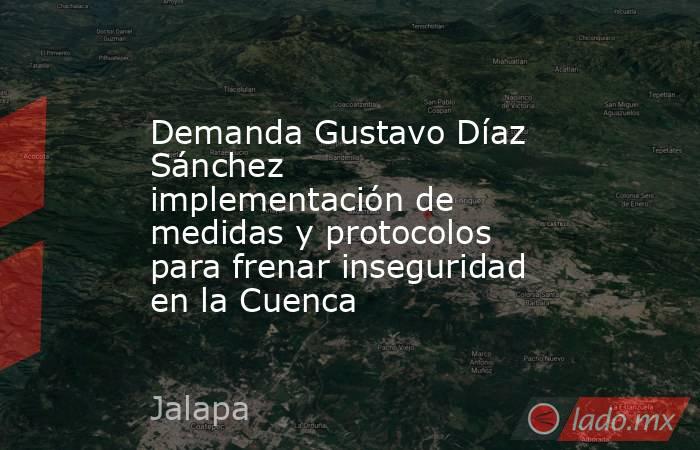 Demanda Gustavo Díaz Sánchez implementación de medidas y protocolos para frenar inseguridad en la Cuenca. Noticias en tiempo real