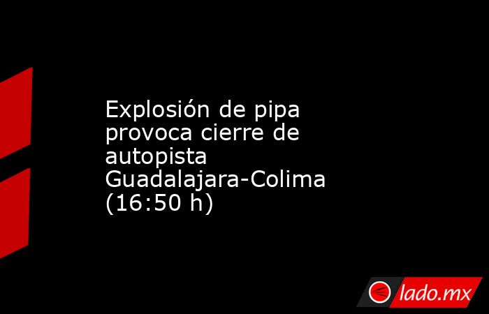 Explosión de pipa provoca cierre de autopista Guadalajara-Colima (16:50 h). Noticias en tiempo real
