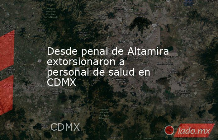 Desde penal de Altamira extorsionaron a personal de salud en CDMX. Noticias en tiempo real