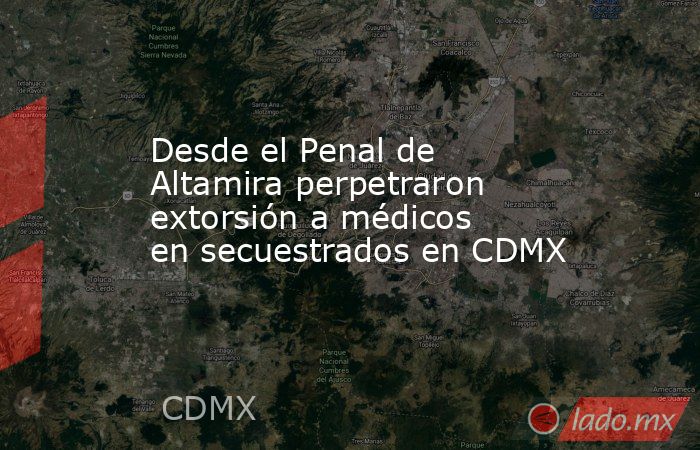 Desde el Penal de Altamira perpetraron extorsión a médicos en secuestrados en CDMX. Noticias en tiempo real