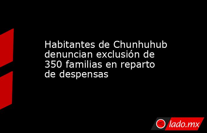 Habitantes de Chunhuhub denuncian exclusión de 350 familias en reparto de despensas. Noticias en tiempo real