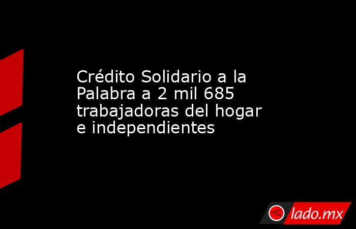 Crédito Solidario a la Palabra a 2 mil 685  trabajadoras del hogar e independientes. Noticias en tiempo real