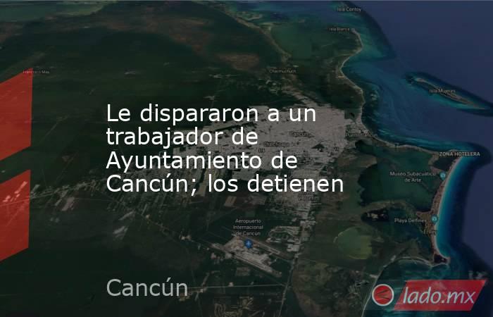 Le dispararon a un trabajador de Ayuntamiento de Cancún; los detienen. Noticias en tiempo real