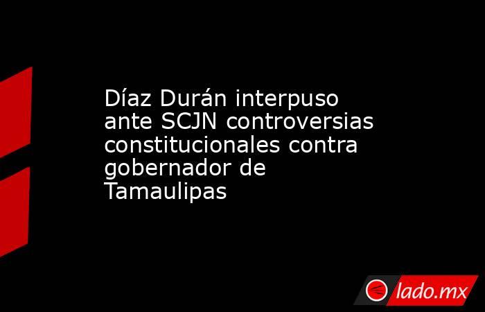 Díaz Durán interpuso ante SCJN controversias constitucionales contra gobernador de Tamaulipas. Noticias en tiempo real
