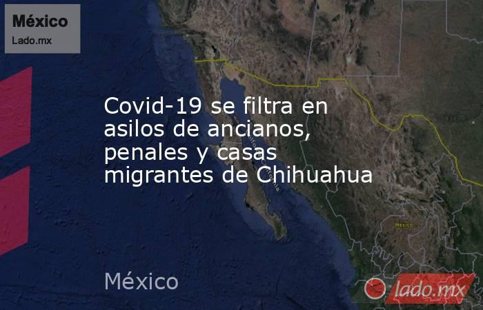 Covid-19 se filtra en asilos de ancianos, penales y casas migrantes de Chihuahua. Noticias en tiempo real