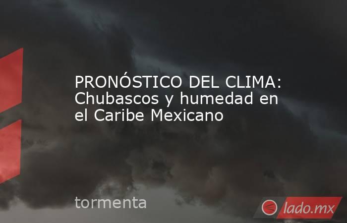 PRONÓSTICO DEL CLIMA: Chubascos y humedad en el Caribe Mexicano. Noticias en tiempo real
