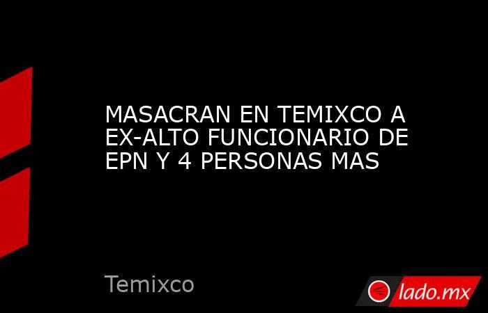 MASACRAN EN TEMIXCO A EX-ALTO FUNCIONARIO DE EPN Y 4 PERSONAS MAS. Noticias en tiempo real