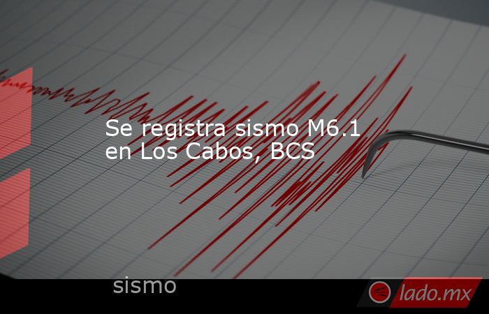 Se registra sismo M6.1 en Los Cabos, BCS. Noticias en tiempo real